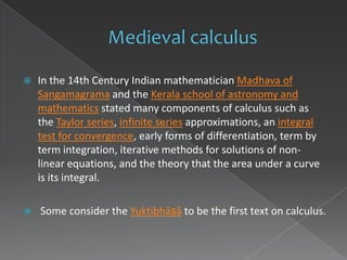    In the 14th Century Indian mathematician Madhava of
    Sangamagrama and the Kerala school of astronomy and
    mathematics stated many components of calculus such as
    the Taylor series, infinite series approximations, an integral
    test for convergence, early forms of differentiation, term by
    term integration, iterative methods for solutions of non-
    linear equations, and the theory that the area under a curve
    is its integral.

   Some consider the Yuktibhāṣā to be the first text on calculus.
 