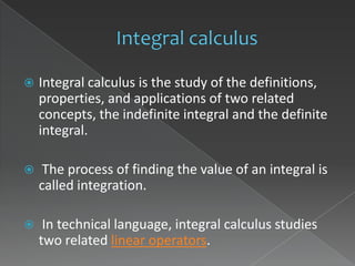    Integral calculus is the study of the definitions,
    properties, and applications of two related
    concepts, the indefinite integral and the definite
    integral.

    The process of finding the value of an integral is
    called integration.

    In technical language, integral calculus studies
    two related linear operators.
 
