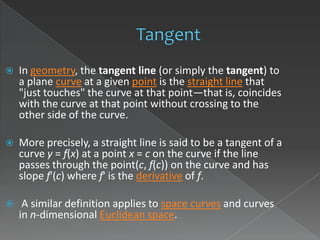    In geometry, the tangent line (or simply the tangent) to
    a plane curve at a given point is the straight line that
    "just touches" the curve at that point—that is, coincides
    with the curve at that point without crossing to the
    other side of the curve.

   More precisely, a straight line is said to be a tangent of a
    curve y = f(x) at a point x = c on the curve if the line
    passes through the point(c, f(c)) on the curve and has
    slope f'(c) where f' is the derivative of f.

    A similar definition applies to space curves and curves
    in n-dimensional Euclidean space.
 