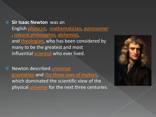    Sir Isaac Newton was an
    English physicist, mathematician, astronomer
    , natural philosopher, alchemist,
    and theologian, who has been considered by
    many to be the greatest and most
    influential scientist who ever lived.

   Newton described universal
    gravitation and the three laws of motion,
    which dominated the scientific view of the
    physical universe for the next three centuries.
 