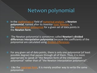    In the mathematical field of numerical analysis, a Newton
    polynomial, named after its inventor Isaac Newton, is
    the interpolation polynomial for a given set of data points in
    the Newton form.

   The Newton polynomial is sometimes called Newton's divided
    differences interpolation polynomial because the coefficients of the
    polynomial are calculated using divided differences.


   For any given set of data points, there is only one polynomial (of least
    possible degree) that passes through all of them. Thus, it is more
    appropriate to speak of "the Newton form of the interpolation
    polynomial" rather than of "the Newton interpolation polynomial".

   Like the Lagrange form, it is merely another way to write the same
    polynomial.
 