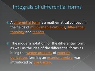    A differential form is a mathematical concept in
    the fields of multivariable calculus, differential
    topology and tensors.

    The modern notation for the differential form,
    as well as the idea of the differential forms as
    being the wedge products of exterior
    derivatives forming an exterior algebra, was
    introduced by Élie Cartan.
 