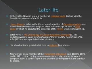    In the 1690s, Newton wrote a number of religious tracts dealing with the
    literal interpretation of the Bible.

    Henry Moore's belief in the Universe and rejection of Cartesian dualism may
    have influenced Newton's religious ideas. A manuscript he sent to John
    Locke in which he disputed the existence of the Trinity was never published.

   Later works – The Chronology of Ancient Kingdoms Amended (1728)
    and Observations Upon the Prophecies of Daniel and the Apocalypse of St.
    John (1733) – were published after his death.

   He also devoted a great deal of time to alchemy (see above).


   Newton was also a member of the Parliament of England from 1689 to 1690
    and in 1701, but according to some accounts his only comments were to
    complain about a cold draught in the chamber and request that the window
    be closed.
 