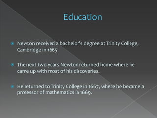    Newton received a bachelor’s degree at Trinity College,
    Cambridge in 1665

   The next two years Newton returned home where he
    came up with most of his discoveries.

   He returned to Trinity College in 1667, where he became a
    professor of mathematics in 1669.
 