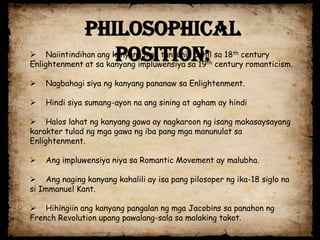 Philosophical
                 Position:
 Naiintindihan ang kanyang mga tuntunin dahil sa 18th century
Enlightenment at sa kanyang impluwensiya sa 19th century romanticism.

   Nagbahagi siya ng kanyang pananaw sa Enlightenment.

   Hindi siya sumang-ayon na ang sining at agham ay hindi

 Halos lahat ng kanyang gawa ay nagkaroon ng isang makasaysayang
karakter tulad ng mga gawa ng iba pang mga manunulat sa
Enlightenment.

   Ang impluwensiya niya sa Romantic Movement ay malubha.

 Ang naging kanyang kahalili ay isa pang pilosoper ng ika-18 siglo na
si Immanuel Kant.

 Hihingiin ang kanyang pangalan ng mga Jacobins sa panahon ng
French Revolution upang pawalang-sala sa malaking takot.
 