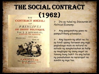 The Social Contract
       (1962)
             Ito ay tulad ng Discourse on
          Political Economy.

           Ang pangunahing gawa na
          pampulitikang pilosopiya.

           Ang layunin ng aklat na ito
          ay hindi upang ilarawan ang mga
          pagbabago mula sa natural na
          estado ng sangkatauhan sa halip
          ay magbigay ng isang sagot sa
          tanong kung bakit ito ang batas
          ng pamahalaan na nararapat na
          sundin ng mga tao.
 