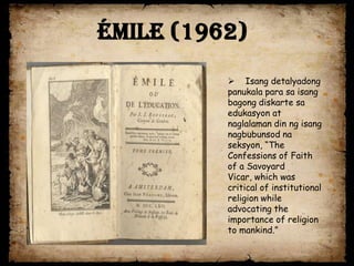 Émile (1962)
           Isang detalyadong
          panukala para sa isang
          bagong diskarte sa
          edukasyon at
          naglalaman din ng isang
          nagbubunsod na
          seksyon, “The
          Confessions of Faith
          of a Savoyard
          Vicar, which was
          critical of institutional
          religion while
          advocating the
          importance of religion
          to mankind.”
 