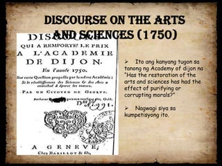 Discourse on the Arts
 and Sciences (1750)

            Ito ang kanyang tugon sa
           tanong ng Academy of dijon na
           “Has the restoration of the
           arts and sciences has had the
           effect of purifying or
           corrupting morals?”

            Nagwagi siya sa
           kumpetisyong ito.
 