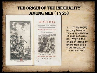 The origin of the Inequality
     among Men (1755)


                      Ito ang naging
                     kanyang tugon sa
                     tanong ng Academy
                     of dijon sa tanong
                     na, “What is the
                     origin of inequality
                     among men; and is
                     it authorized by
                     the natural law?”
 