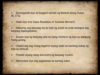  Ipinanganak siya sa lungsod-estado ng Geneva noong Hunyo
18, 1712.

   Anak siya nina Isaac Rousseau at Suzanne Bernard.

 Namatay ang kanyang ina sa loob ng siyam na araw matapos ang
kanyang kapanganakan.

 Iniwan siya ng kanyang ama na isang relohero ng siya ay sampung
taong gulang.

 Umalis ang nag-iisang kapatid niyang lalaki sa kanilang bahay ng
siya ay bata pa.

   Pinalaki siyang isang Kalvinista ng kanyang tiyahin.

   Natutunan niya ang pagbabasa sa murang edad.
 