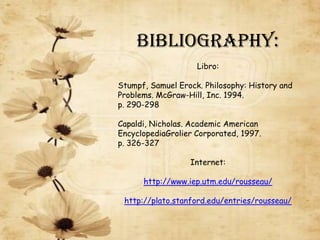 Bibliography:
                    Libro:

Stumpf, Samuel Erock. Philosophy: History and
Problems. McGraw-Hill, Inc. 1994.
p. 290-298

Capaldi, Nicholas. Academic American
EncyclopediaGrolier Corporated, 1997.
p. 326-327

                  Internet:

      http://www.iep.utm.edu/rousseau/

 http://plato.stanford.edu/entries/rousseau/
 