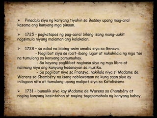  Pinadala siya ng kanyang tiyahin sa Bossey upang mag-aral
kasama ang kanyang mga pinsan.

 1725 - pagkatapos ng pag-aaral bilang isang mang-uukit
nagsimula niyang malaman ang kalakalan.

    1728 – sa edad na labing-anim umalis siya sa Geneva.
           - Naglibot siya sa iba’t-ibang lugar at nakakilala ng mga tao
na tumulong sa kanyang pamumuhay.
            - Sa kayang paglilibot nagbasa siya ng mga libro at
nalinang niya ang kanyang kasanayan sa musika.
            - Sa paglibot niya sa Pransya, nakilala niya si Madame de
Warens sa Chambéry na isang noblewoman na kung saan siya ay
inilagaan nito at tumulong upang malipat siya sa Katolisismo.

 1731 – bumalik siya kay Madame de Warens sa Chambéry at
naging kanyang kasintahan at naging tagapamahala ng kanyang bahay.
 