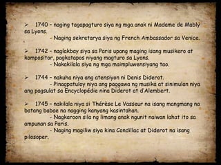  1740 – naging tagapagturo siya ng mga anak ni Madame de Mably
sa Lyons.
          - Naging sekretarya siya ng French Ambassador sa Venice.

 1742 – naglakbay siya sa Paris upang maging isang musikero at
kompositor, pagkatapos niyang magturo sa Lyons.
         - Nakakilala siya ng mga maimpluwensiyang tao.

   1744 – nakuha niya ang atensiyon ni Denis Diderot.
          - Pinagpatuloy niya ang paggawa ng musika at sinimulan niya
ang pagsulat sa Encyclopédie nina Diderot at d’Alembert.

 1745 – nakilala niya si Thérèse Le Vasseur na isang mangmang na
batang babae na nagging kanyang kasintahan.
           - Nagkaroon sila ng limang anak ngunit naiwan lahat ito sa
ampunan sa Paris.
           - Naging magiliw siya kina Condillac at Diderot na isang
pilosoper.
 