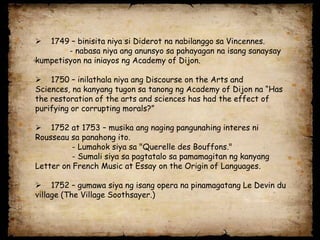   1749 – binisita niya si Diderot na nabilanggo sa Vincennes.
        - nabasa niya ang anunsyo sa pahayagan na isang sanaysay
kumpetisyon na iniayos ng Academy of Dijon.

 1750 – inilathala niya ang Discourse on the Arts and
Sciences, na kanyang tugon sa tanong ng Academy of Dijon na “Has
the restoration of the arts and sciences has had the effect of
purifying or corrupting morals?”

 1752 at 1753 – musika ang naging pangunahing interes ni
Rousseau sa panahong ito.
          - Lumahok siya sa "Querelle des Bouffons."
          - Sumali siya sa pagtatalo sa pamamagitan ng kanyang
Letter on French Music at Essay on the Origin of Languages.

 1752 – gumawa siya ng isang opera na pinamagatang Le Devin du
village (The Village Soothsayer.)
 