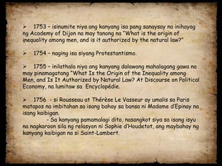  1753 – isinumite niya ang kanyang isa pang sanaysay na inihayag
ng Academy of Dijon na may tanong na “What is the origin of
inequality among men, and is it authorized by the natural law?”

   1754 – naging isa siyang Protestantismo.

 1755 – inilathala niya ang kanyang dalawang mahalagang gawa na
may pinamagatang “What Is the Origin of the Inequality among
Men, and Is It Authorized by Natural Law? At Discourse on Political
Economy, na lumitaw sa Encyclopédie.

 1756 - si Rousseau at Thérèse Le Vasseur ay umalis sa Paris
matapos na imbitahan sa isang bahay sa bansa ni Madame d’Epinay na
isang kaibigan.
          - Sa kanyang pamamalagi dito, nasangkot siya sa isang isyu
na nagkaroon sila ng relasyon ni Sophie d’Houdetot, ang maybahay ng
kanyang kaibigan na si Saint-Lambert.
 