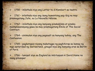   1758 – inilathala niya ang Letter to d’Alembert sa teatro.

 1761 – inilathala niya ang isang kuwentong pag-ibig na may
pinamagatang Julie, ou La Nouvelle Héloïse.

 1762 – inilathala niya ang kanyang pinakakilala at pinaka-
maimpluwensyang gawa na may pinamagatang Émile at The Social
Contract.

 1764 – sinimulan niya ang pagsualt sa kanyang buhay, ang The
Confession.

 1765 – pagkatapos niyang makatagpo ng paghihirap sa kamay ng
mga awtoridad ng Switzerland, ginugol niya ang kanyang oras sa Berlin
at Paris.

 1766 – lumipat siya sa England sa imbitasyon ni David Hume na
isang pilosoper
 