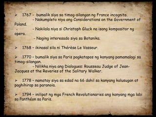    1767 - bumalik siya sa timog-silangan ng France incognito.
         - Nakumpleto niya ang Considerations on the Government of
Poland.
         - Nakilala niya si Christoph Gluck na isang kompositor ng
opera.
          - Naging interesado siya sa Botanika.

   1768 – ikinasal sila ni Thérèse Le Vasseur.

 1770 – bumalik siya sa Paris pagkatapos ng kanyang pamamalagi sa
timog-silangan.
          - Nilikha niya ang Dialogues: Rousseau Judge of Jean-
Jacques at the Reveries of the Solitary Walker.

 1778 – namatay siya sa edad na 66 dahil sa kanyang kalusugan at
paghihirap sa paranoia.

 1794 – inilipat ng mga French Revolutionaries ang kanyang mga labi
sa Panthéon sa Paris.
 