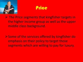 Price
The Price segments that kingfisher targets in
the higher income group as well as the upper
middle class background.
Some of the services offered by kingfisher do
emphasis on their policy to target those
segments which are willing to pay for luxury.