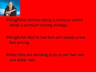 Kingfisher Airlines being a premium airline
adopt a premium pricing strategy.
Kingfisher Red its low fare arm adopts a low
fare pricing.
Also they are deciding price as per fuel rate
and dollar rate.