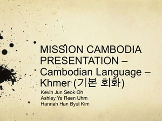 MISSION CAMBODIA
PRESENTATION –
Cambodian Language –
Khmer (기본 회화)
Kevin Jun Seok Oh
Ashley Ye Reen Uhm
Hannah Han Byul Kim
 