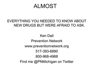 ALMOST

EVERYTHING YOU NEEDED TO KNOW ABOUT
   NEW DRUGS BUT WERE AFRAID TO ASK.

                Ken Dail
           Prevention Network
        www.preventionnetwork.org
             517-393-6890
             800-968-4968
     Find me @PNMichigan on Twitter
 