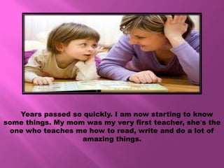 Years passed so quickly. I am now starting to know
some things. My mom was my very first teacher, she’s the
 one who teaches me how to read, write and do a lot of
                   amazing things.
 