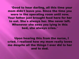 “Good to hear darling, all this time your
mom didn’t leave you. Since the time you
  were in the operating room until now.
Your father just brought food here for her
 to eat. She’s always her. She never left.
   Whenever she sees you lying in this
          bed, she always cries.”


    Upon hearing this from the nurse, I
cried. I realized how my mom really loves
me despite all the things I ever did to her
                 and to dad.
 