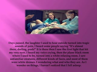 Days passed, the laughter I used to hear outside turned into tragic
     sounds of pain, I heard some people saying “It’s almost
 there, darling, push!” It is there then I saw the first light that hit
my very eyes. I heard my voice crying, then the plane black room
   where I used to be, turned into a white relaxing room. I saw
 unfamiliar creatures, different kinds of faces, and most of them
  wore white dresses. I wondering what and who they are. As I
       wonder on things, l haven’t noticed that I fell asleep.
 