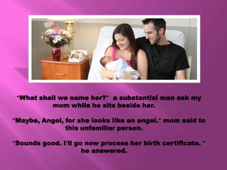“What shall we name her?” a substantial man ask my
           mom while he sits beside her.

“Maybe, Angel, for she looks like an angel.” mom said to
               this unfamiliar person.

“Sounds good. I’ll go now process her birth certificate. ”
                     he answered.
 