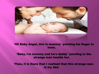 “Hi! Baby Angel, this is mommy” pointing his finger to
                        mom.

 “Baby, I’m mommy and he’s daddy” pointing to the
             strange man beside her.

Then, it is there that I realized that this strange man
                     is my dad.
 