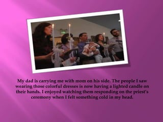 My dad is carrying me with mom on his side. The people I saw
wearing those colorful dresses is now having a lighted candle on
their hands. I enjoyed watching them responding on the priest’s
        ceremony when I felt something cold in my head.
 