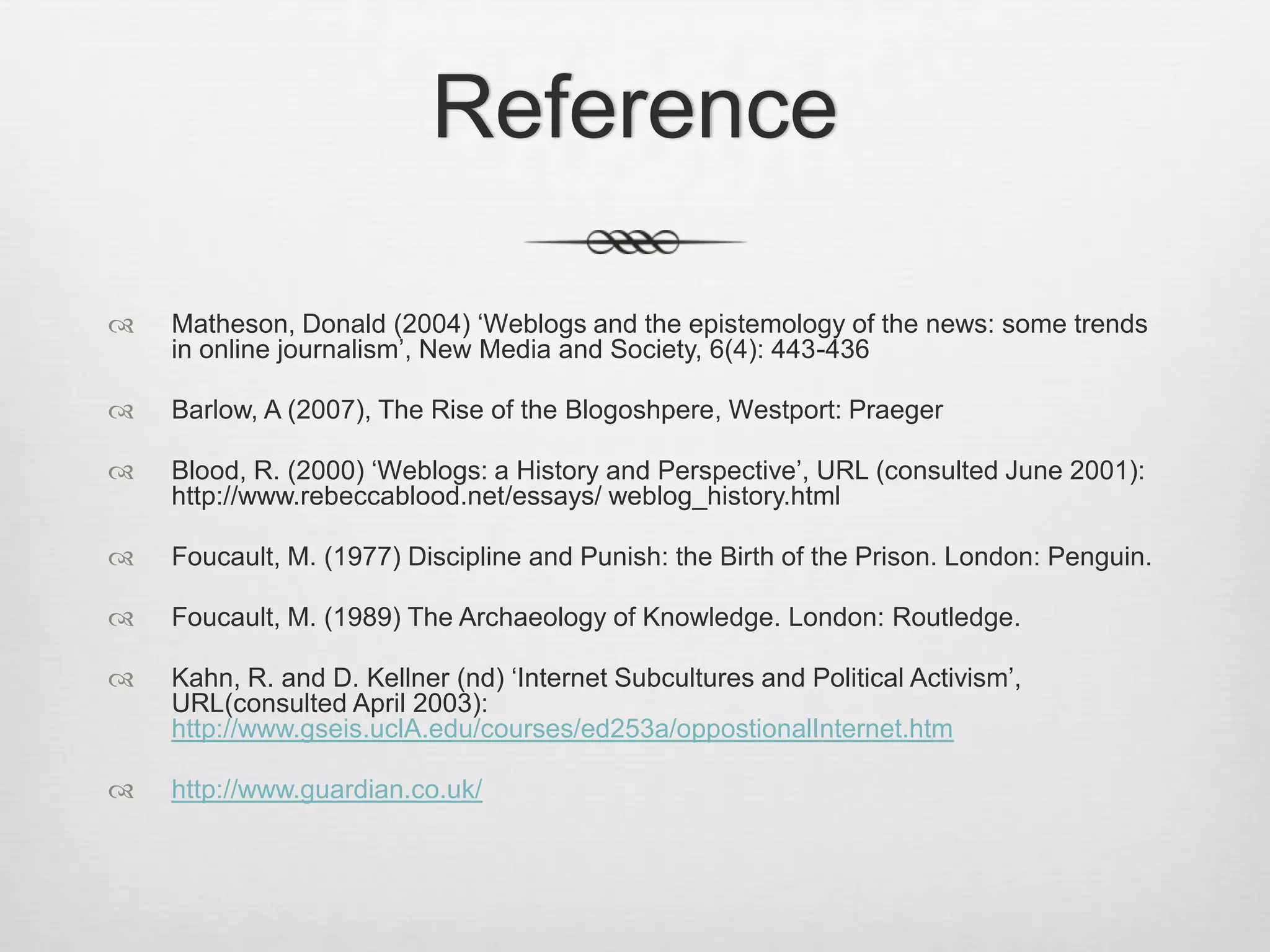 Reference

   Matheson, Donald (2004) ‘Weblogs and the epistemology of the news: some trends
    in online journalism’, New Media and Society, 6(4): 443-436

   Barlow, A (2007), The Rise of the Blogoshpere, Westport: Praeger

   Blood, R. (2000) ‘Weblogs: a History and Perspective’, URL (consulted June 2001):
    http://www.rebeccablood.net/essays/ weblog_history.html

   Foucault, M. (1977) Discipline and Punish: the Birth of the Prison. London: Penguin.

   Foucault, M. (1989) The Archaeology of Knowledge. London: Routledge.

   Kahn, R. and D. Kellner (nd) ‘Internet Subcultures and Political Activism’,
    URL(consulted April 2003):
    http://www.gseis.uclA.edu/courses/ed253a/oppostionalInternet.htm

   http://www.guardian.co.uk/
 