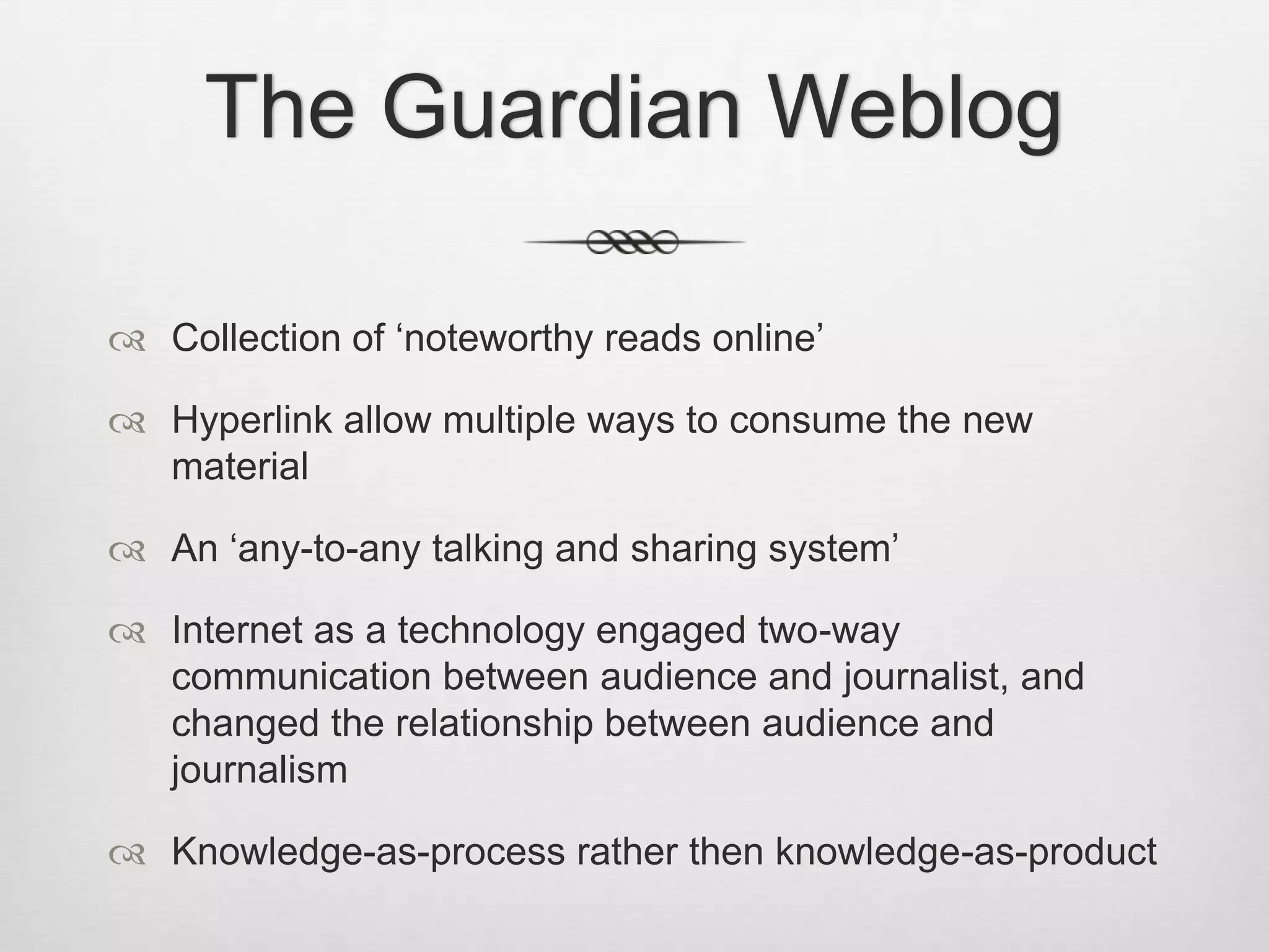 The Guardian Weblog

 Collection of ‘noteworthy reads online’

 Hyperlink allow multiple ways to consume the new
  material

 An ‘any-to-any talking and sharing system’

 Internet as a technology engaged two-way
  communication between audience and journalist, and
  changed the relationship between audience and
  journalism

 Knowledge-as-process rather then knowledge-as-product
 