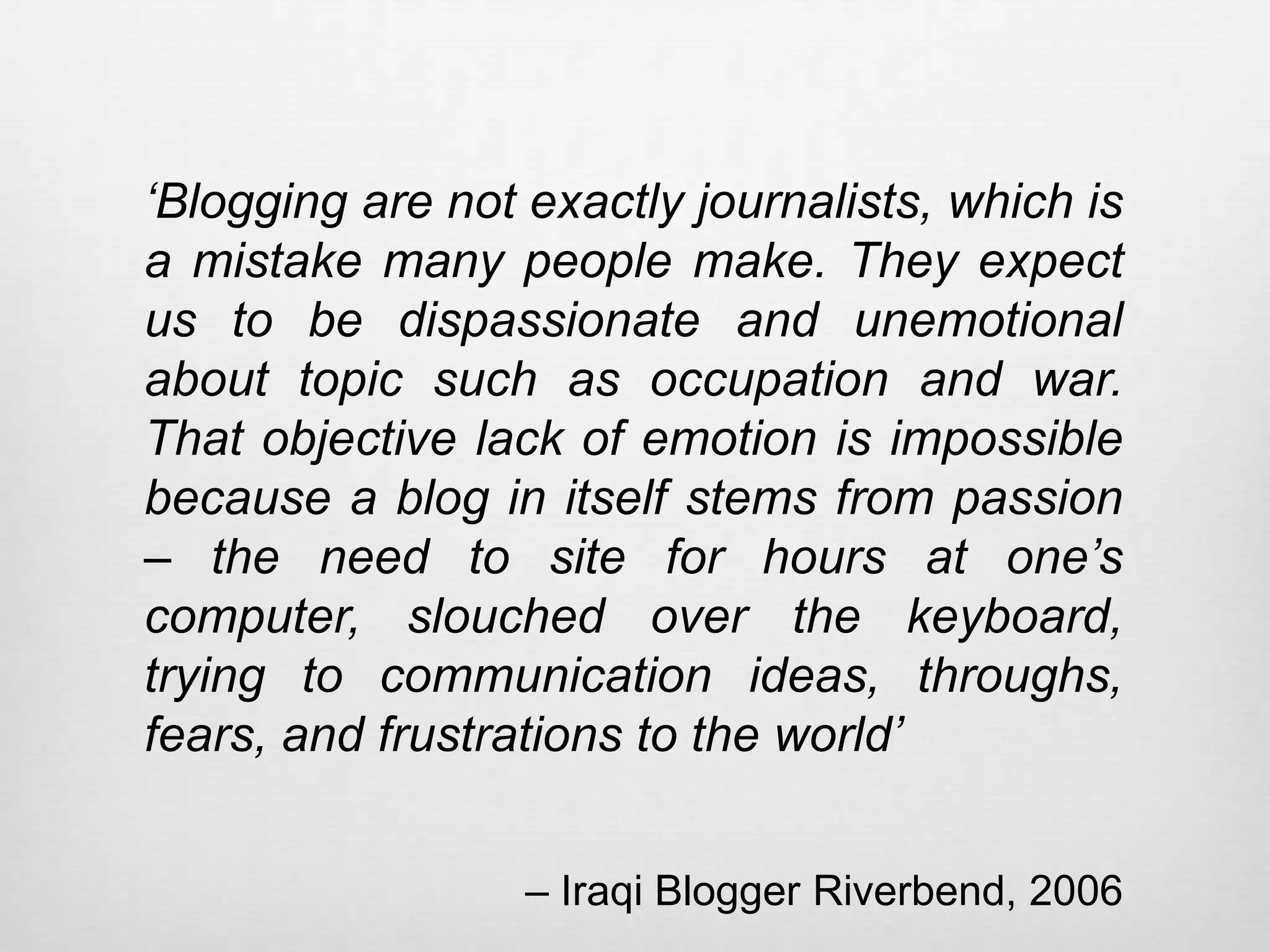 ‘Blogging are not exactly journalists, which is
a mistake many people make. They expect
us to be dispassionate and unemotional
about topic such as occupation and war.
That objective lack of emotion is impossible
because a blog in itself stems from passion
– the need to site for hours at one’s
computer, slouched over the keyboard,
trying to communication ideas, throughs,
fears, and frustrations to the world’


                  – Iraqi Blogger Riverbend, 2006
 