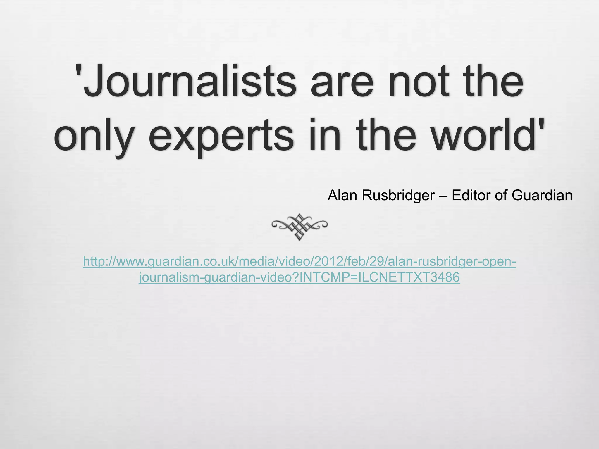 'Journalists are not the
only experts in the world'
                                         Alan Rusbridger – Editor of Guardian



 http://www.guardian.co.uk/media/video/2012/feb/29/alan-rusbridger-open-
          journalism-guardian-video?INTCMP=ILCNETTXT3486
 