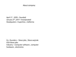 About company




April 1st , 1976 – founded
January 3rd ,1977 –incorporated
Headquaters –Cupertino , California




Co –founders – Steve jobs , Steve wojniak
CEO-Steve jobs
Industry – Computer software , computer
hardware , electronics
 
