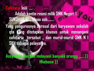 Cafetaria Iniii ....
      Adalah kantin resmi milik SMK Negeri 1
  SUKOHARJO ,, hlooo sob........
Yang pengurusnya berasal dari karyawam sekolah
  qta yang ditetapkan khusus untuk menangani
  cafetaria tersebut ,, dan murid-murid SMK N 1
  SKH sebagai pelayanya.

Assyiikkkk kan bsa melayanii banyakk orangg ,,,,,,,}}
                    Hheheew }}
 
