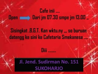 Cafe inii ....
Open        Dari jm 07.30 smpe jm 13.00 ,,

 Sisingkat .B.G.T. Kan wktu.ny ,,, so buruan
datengg ke sini ke Cafetaria Smekanesa ....

                 Diii ........

       Jl. Jend. Sudirman No. 151
               SUKOHARJO
 