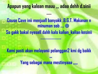 Apapun yang kalean mauu ,,, adaa dehh d.sinii
                   .....
Couse Cave inii menjuall banyakk .B.G.T. Makanan n
                  minuman sob ....
So gakk bakal nyesell dahh kalo kalian_kalian kesinii
                    .....

Kami pasti akan melayanii pelanggan2 kmi dg baikk
                         ,,,
       Yang sebagai mana mestinyaaa ,,,,,
 