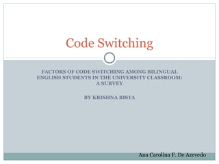 Code Switching

 FACTORS OF CODE SWITCHING AMONG BILINGUAL
ENGLISH STUDENTS IN THE UNIVERSITY CLASSROOM:
                  A SURVEY

              BY KRISHNA BISTA




                                 Ana Carolina F. De Azevedo
 