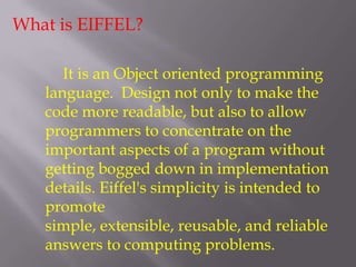 What is EIFFEL?
It is an Object oriented programming
language. Design not only to make the
code more readable, but also to allow
programmers to concentrate on the
important aspects of a program without
getting bogged down in implementation
details. Eiffel's simplicity is intended to
promote
simple, extensible, reusable, and reliable
answers to computing problems.