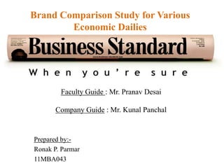 Brand Comparison Study for Various
        Economic Dailies




        Faculty Guide : Mr. Pranav Desai

       Company Guide : Mr. Kunal Panchal


Prepared by:-
Ronak P. Parmar
11MBA043
 