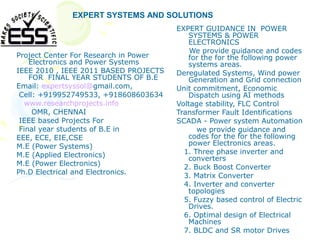EXPERT SYSTEMS AND SOLUTIONS
                                       EXPERT GUIDANCE IN POWER
                                          SYSTEMS & POWER
                                          ELECTRONICS
                                           We provide guidance and codes
Project Center For Research in Power      for the for the following power
    Electronics and Power Systems         systems areas.
IEEE 2010 , IEEE 2011 BASED PROJECTS   Deregulated Systems, Wind power
    FOR FINAL YEAR STUDENTS OF B.E        Generation and Grid connection
Email: expertsyssol@gmail.com,         Unit commitment, Economic
 Cell: +919952749533, +918608603634       Dispatch using AI methods
   www.researchprojects.info           Voltage stability, FLC Control
     OMR, CHENNAI                      Transformer Fault Identifications
 IEEE based Projects For               SCADA - Power system Automation
 Final year students of B.E in               we provide guidance and
EEE, ECE, EIE,CSE                         codes for the for the following
M.E (Power Systems)                       power Electronics areas.
M.E (Applied Electronics)                1. Three phase inverter and
                                          converters
M.E (Power Electronics)
                                         2. Buck Boost Converter
Ph.D Electrical and Electronics.
                                         3. Matrix Converter
                                         4. Inverter and converter
                                          topologies
                                         5. Fuzzy based control of Electric
                                          Drives.
                                         6. Optimal design of Electrical
                                          Machines
                                         7. BLDC and SR motor Drives
 