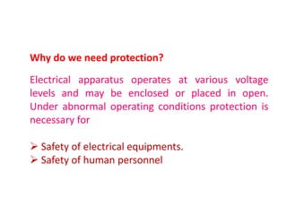 Why do we need protection?
Electrical apparatus operates at various voltage
levels and may be enclosed or placed in open.
Under abnormal operating conditions protection is
necessary for

 Safety of electrical equipments.
 Safety of human personnel
 