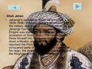 Shah Jahan Jahangir's successor, Shah Jahan (ruled 1628-1658), inherited Akbar's obsession with the military and wars of conquest. Although Jahangir had ruled relatively peacefully, the Empire was starting to come apart at the accession of Shah Jahan. The new emperor threw himself into military pursuits: he put down a Muslim rebellion in Ahmadnagar, repulsed the Portugese in the Bengal, and conquered parts of the Deccan. By the end of his reign, the empire was again expanding and the Mughals seemed firmly in charge.  