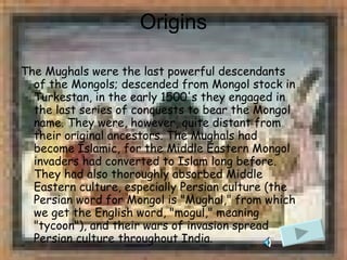 Origins The Mughals were the last powerful descendants of the Mongols; descended from Mongol stock in Turkestan, in the early 1500's they engaged in the last series of conquests to bear the Mongol name. They were, however, quite distant from their original ancestors. The Mughals had become Islamic, for the Middle Eastern Mongol invaders had converted to Islam long before. They had also thoroughly absorbed Middle Eastern culture, especially Persian culture (the Persian word for Mongol is "Mughal," from which we get the English word, "mogul," meaning "tycoon"), and their wars of invasion spread Persian culture throughout India.  