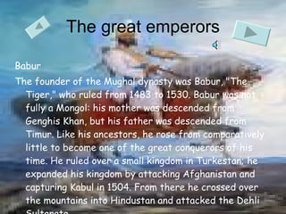 The great emperors Babur The founder of the Mughal dynasty was Babur, "The Tiger," who ruled from 1483 to 1530. Babur was not fully a Mongol: his mother was descended from Genghis Khan, but his father was descended from Timur. Like his ancestors, he rose from comparatively little to become one of the great conquerors of his time. He ruled over a small kingdom in Turkestan; he expanded his kingdom by attacking Afghanistan and capturing Kabul in 1504. From there he crossed over the mountains into Hindustan and attacked the Dehli Sultanate.  