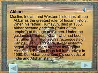 Akbar: Muslim, Indian, and Western historians all see Akbar as the greatest ruler of Indian history. When his father, Humayun, died in 1556, Akbar became  padshah  ("ruler of the empire") at the age of thirteen. Under the guidance of Bairam Khan, who had been instrumental in Humayun's reconquests of Panipat, Dehli, and Agra, Akbar instantly began seizing more territory throughout Hindustan. Bairam Khan fell from power in 1560, but Akbar continued his conquest of India and Afghanistan  