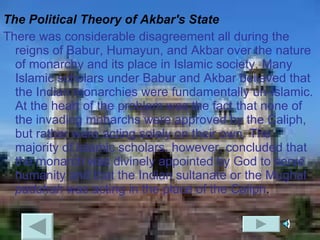 The Political Theory of Akbar's State There was considerable disagreement all during the reigns of Babur, Humayun, and Akbar over the nature of monarchy and its place in Islamic society. Many Islamic scholars under Babur and Akbar believed that the Indian monarchies were fundamentally un-Islamic. At the heart of the problem was the fact that none of the invading monarchs were approved by the Caliph, but rather were acting solely on their own. The majority of Islamic scholars, however, concluded that the monarch was divinely appointed by God to serve humanity and that the Indian sultanate or the Mughal  padshah  was acting in the place of the Caliph .  