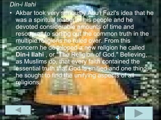 Din-i Ilahi Akbar took very seriously Abu'l Fazl's idea that he was a spiritual leader of his people and he devoted considerable amounts of time and resources to sorting out the common truth in the multiple religions he ruled over. From this concern he developed a new religion he called  Din-i Ilahi  , or "The Religion of God." Believing, as Muslims do, that every faith contained the essential truth that God is unified and one thing, he sought to find the unifying aspects of all religions.  